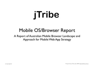 jTribe
                   Mobile OS/Browser Report
                A Report of Australian Mobile Browser Landscape and
                      Approach for Mobile Web App Strategy




uncopyrighted                                          Prepared by jTribe, July 2009; http://jtribe.com.au
 