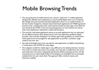 Mobile Browsing Trends
                •   The new generation of mobile devices has created a ”gold rush” in mobile application
                    development. Besides native applications as promoted by Apple there is are companies
                    like Google who push towards web based applications that run on mobile browsers. In
                    the last months Google has released several web based applications for WebKit-powered
                    browsers with a sophistication that could only be provide by native apps so far. With the
                    new standards like HTML 5 and more processing power on smart phones the will be
                    many more applications released for mobile web browsers.
                •   The trend for web based applications seems to provide applications that are optimized
                    for the different devices. Each devices has it’s own user experience guidelines. Apple
                    provides “User Interface Guidelines” for iPhone apps. These guidelines are enforced for
                    native apps and are encouraged for web applications to provide a consistent usage
                    model to the end- user.
                •   Key web technologies that come into play for web applications are AJAX and JavaScript
                    in combination with XHTML for static pages.
                •   The navigation model for mobile apps is very different to the desktop browser versions.
                    The trend is to break information into smaller units. The data is loaded from the server
                    and rendered on the device using JavaScript libraries. While presenting the ﬁrst unit the
                    remaining units are dynamically loaded in the background using AJAX and are promptly
                    available when the user needs them. This approach offers minimum latency and
                    impressive usability.




uncopyrighted                                                                        Prepared by jTribe, July 2009; http://jtribe.com.au
 