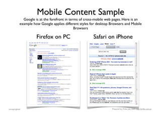 Mobile Content Sample
              Google is at the forefront in terms of cross-mobile web pages. Here is an
            example how Google applies different styles for desktop Browsers and Mobile
                                               Browsers

                      Firefox on PC                      Safari on iPhone




uncopyrighted                                                       Prepared by jTribe, July 2009; http://jtribe.com.au
 