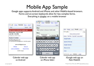 Mobile App Sample
            Google apps supports Android and iPhone and other WebKit-based browsers.
                   Forms and on-screen keyboards allow for less complex forms.
                            Everything is simpler on a mobile browser




                Calendar web app        Calendar web app           iGoogle web app on
                   on Android            on iPhone Safari             Palm WebOS
uncopyrighted                                                     Prepared by jTribe, July 2009; http://jtribe.com.au
 