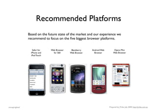 Recommended Platforms
                Based on the future state of the market and our experience we
                recommend to focus on the ﬁve biggest browser platforms.


                   Safari for   Web Browser    Blackberry   Android Web         Opera Mini
                  iPhone and      for S60     Web Browser     Browser          Web Browser
                  iPod Touch




uncopyrighted                                                             Prepared by jTribe, July 2009; http://jtribe.com.au
 