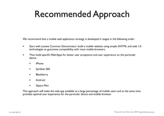 Recommended Approach

                We recommend that a mobile web application strategy is developed in stages in the following order:

                •    Start with Lowest Common Denominator: build a mobile website using simple XHTML and web 1.0
                     technologies to guarantee compatibility with most mobile browsers.

                •    Then build speciﬁc Web Apps for better user acceptance and user experience on the particular
                     device

                     •     iPhone

                     •     Symbian S60

                     •     Blackberry

                     •     Android

                     •     Opera Mini

                This approach will make the web app available to a large percentage of mobile users and at the same time
                provides optimal user experience for the particular device and mobile browser.




uncopyrighted                                                                                   Prepared by jTribe, July 2009; http://jtribe.com.au
 