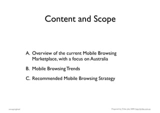 Content and Scope


                A. Overview of the current Mobile Browsing
                   Marketplace, with a focus on Australia
                B. Mobile Browsing Trends
                C. Recommended Mobile Browsing Strategy




uncopyrighted                                          Prepared by jTribe, July 2009; http://jtribe.com.au
 