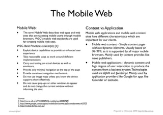 The Mobile Web
        Mobile Web:                                                             Content vs Application
        •       The term Mobile Web describes web apps and web
                sites that are targeting mobile users through mobile
                                                                                Mobile web applications and mobile web content
                                                                                sites have different characteristics which are
                browsers. W3C’s mobile web standards are used                   important for our clients.
                for creating mobile web sites.
        W3C Best Practices (excerpt) [1]:                                       •     Mobile web content - Simple content pages
                                                                                      without dynamic elements. Usually based on
        •       Exploit device capabilities to provide an enhanced user               XHTML as it is supported by all major mobile
                experience
                                                                                      browsers. Mainly used by content provides like
        •       Take reasonable steps to work around deﬁcient
                                                                                      news publishers.
                implementations
        •       Carry out testing on actual devices as well as                  •     Mobile web applications - dynamic content and
                emulators.                                                            high degree of user interaction to produce the
        •       Provide only minimal navigation at the top of the page                content from a backend system. Technologies
        •       Provide consistent navigation mechanisms.                             used are AJAX and JavaScript. Mainly used by
        •       Do not use image maps unless you know the device                      application providers like Google for apps like
                supports them effectively.                                            Calendar or Latitude.
        •       Do not cause pop-ups or other windows to appear
                and do not change the current window without
                informing the user.


          Source:
          1. http://www.w3.org/TR/2008/REC-mobile-bp-20080729/
          2. http://www.google.com/support/mobile/bin/answer.py?hl=en&answer=65923
          3. http://mobile.fairfax.com.au/

uncopyrighted                                                                                          Prepared by jTribe, July 2009; http://jtribe.com.au
 