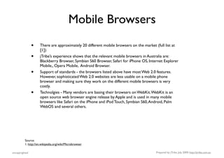 Mobile Browsers
                •    There are approximately 20 different mobile browsers on the market (full list at
                     [1])
                •    jTribe’s experience shows that the relevant mobile browsers in Australia are:
                     Blackberry Browser, Symbian S60 Browser, Safari for iPhone OS, Internet Explorer
                     Mobile,, Opera Mobile, Android Browser.
                •    Support of standards - the browsers listed above have most Web 2.0 features.
                     However, sophisticated Web 2.0 websites are less usable on a mobile phone
                     browser and making sure they work on the different mobile browsers is very
                     costly.
                •    Technolgies - Many vendors are basing their browsers on WebKit. WebKit is an
                     open source web browser engine release by Apple and is used in many mobile
                     browsers like Safari on the iPhone and iPod Touch, Symbian S60, Android, Palm
                     WebOS and several others.




          Source:
          1. http://en.wikipedia.org/wiki/Microbrowser

uncopyrighted                                                                           Prepared by jTribe, July 2009; http://jtribe.com.au
 