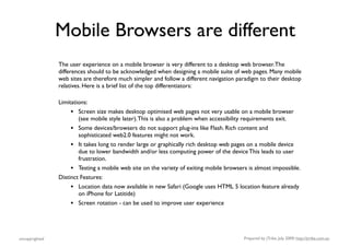 Mobile Browsers are different
                The user experience on a mobile browser is very different to a desktop web browser. The
                differences should to be acknowledged when designing a mobile suite of web pages. Many mobile
                web sites are therefore much simpler and follow a different navigation paradigm to their desktop
                relatives. Here is a brief list of the top differentiators:

                Limitations:
                     •  Screen size makes desktop optimised web pages not very usable on a mobile browser
                        (see mobile style later). This is also a problem when accessibility requirements exit.
                     • Some devices/browsers do not support plug-ins like Flash. Rich content and
                        sophisticated web2.0 features might not work.
                     • It takes long to render large or graphically rich desktop web pages on a mobile device
                        due to lower bandwidth and/or less computing power of the device This leads to user
                        frustration.
                     • Testing a mobile web site on the variety of exiting mobile browsers is almost impossible.
                Distinct Features:
                     • Location data now available in new Safari (Google uses HTML 5 location feature already
                        on iPhone for Latitide)
                     •   Screen rotation - can be used to improve user experience




uncopyrighted                                                                            Prepared by jTribe, July 2009; http://jtribe.com.au
 