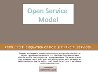 RESOLVING THE EQUATION OF MOBILE FINANCIAL SERVICES…
The Open Service Model is a streamlined composite scheme aimed at describing the
different components of the Mobile Services Value Chain. To achieve this grand
objective, the OSM assign each of these components to Layers. The layered structure
count for devising a Macro Mode which, abstracts the complex reality surrounding any
Mobile Initiative and allow the audience to sift thru all the processes, virtual, physical
components and concepts.
 