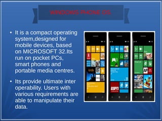 WINDOWS PHONE OS.
● It is a compact operating
system,designed for
mobile devices, based
on MICROSOFT 32.Its
run on pocket PCs,
smart phones and
portable media centres.
● Its provide ultimate inter
operability. Users with
various requirements are
able to manipulate their
data.
 