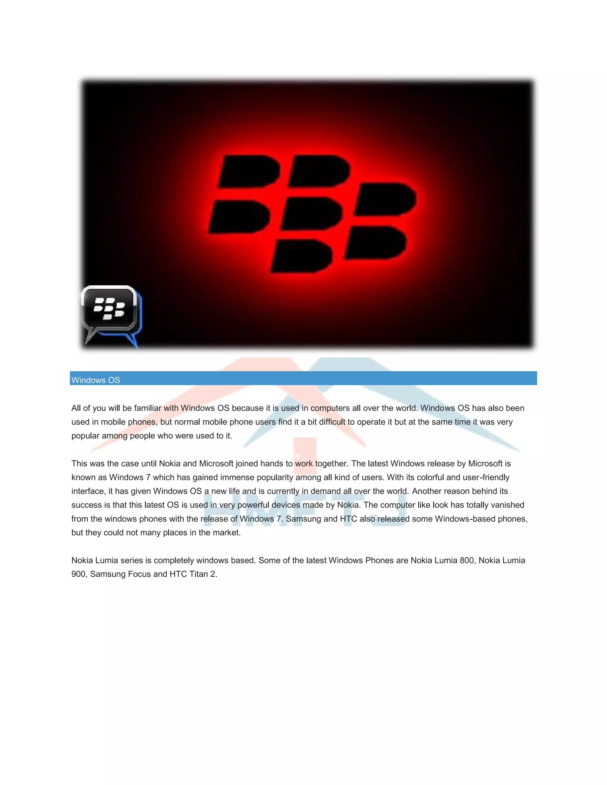Windows OS
All of you will be familiar with Windows OS because it is used in computers all over the world. Windows OS has also been
used in mobile phones, but normal mobile phone users find it a bit difficult to operate it but at the same time it was very
popular among people who were used to it.
This was the case until Nokia and Microsoft joined hands to work together. The latest Windows release by Microsoft is
known as Windows 7 which has gained immense popularity among all kind of users. With its colorful and user-friendly
interface, it has given Windows OS a new life and is currently in demand all over the world. Another reason behind its
success is that this latest OS is used in very powerful devices made by Nokia. The computer like look has totally vanished
from the windows phones with the release of Windows 7. Samsung and HTC also released some Windows-based phones,
but they could not many places in the market.
Nokia Lumia series is completely windows based. Some of the latest Windows Phones are Nokia Lumia 800, Nokia Lumia
900, Samsung Focus and HTC Titan 2.
 