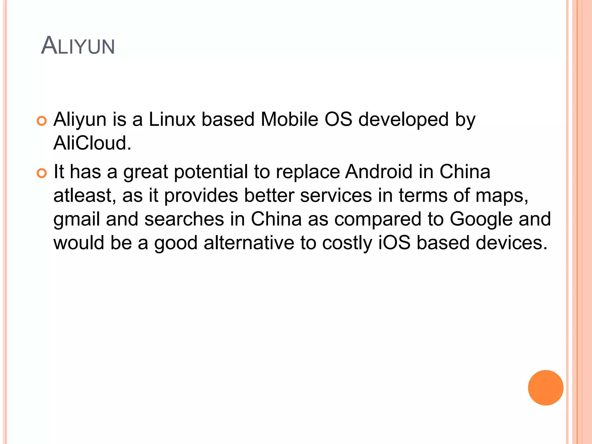 ALIYUN
Aliyun is a Linux based Mobile OS developed by
AliCloud.
 It has a great potential to replace Android in China
atleast, as it provides better services in terms of maps,
gmail and searches in China as compared to Google and
would be a good alternative to costly iOS based devices.


 