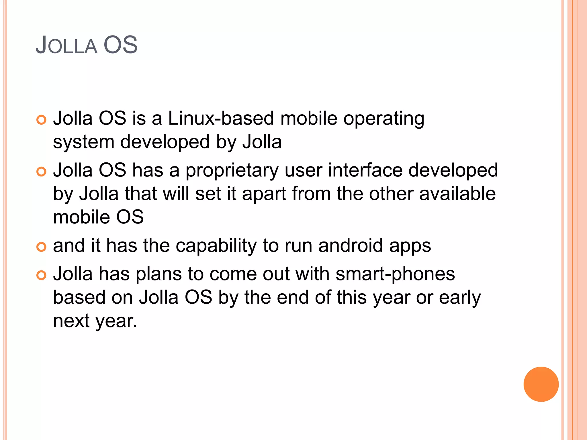 JOLLA OS
Jolla OS is a Linux-based mobile operating
system developed by Jolla
 Jolla OS has a proprietary user interface developed
by Jolla that will set it apart from the other available
mobile OS
 and it has the capability to run android apps
 Jolla has plans to come out with smart-phones
based on Jolla OS by the end of this year or early
next year.


 