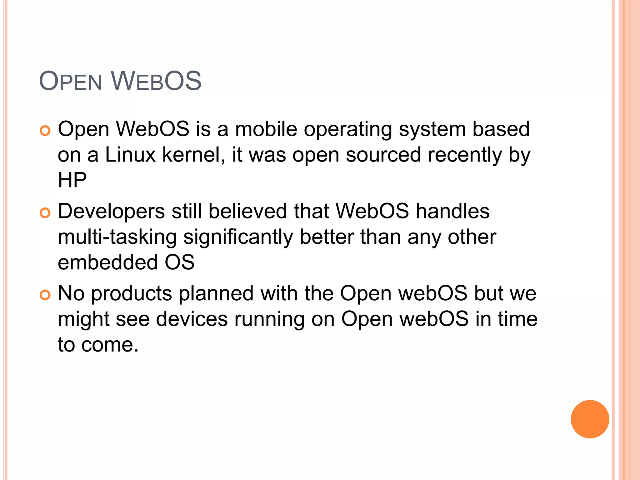 OPEN WEBOS
Open WebOS is a mobile operating system based
on a Linux kernel, it was open sourced recently by
HP
 Developers still believed that WebOS handles
multi-tasking significantly better than any other
embedded OS
 No products planned with the Open webOS but we
might see devices running on Open webOS in time
to come.


 