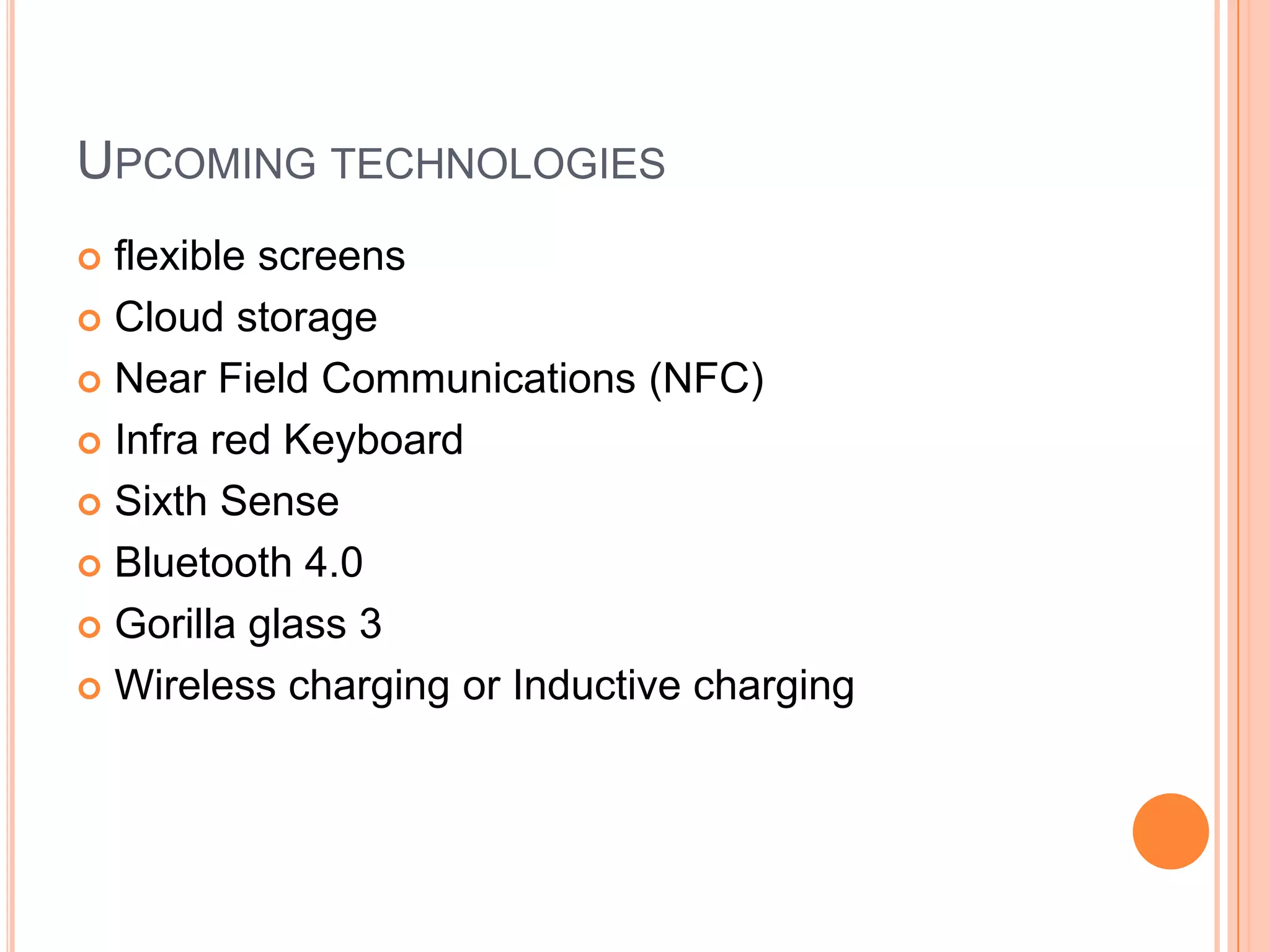 UPCOMING TECHNOLOGIES
flexible screens
 Cloud storage
 Near Field Communications (NFC)
 Infra red Keyboard
 Sixth Sense
 Bluetooth 4.0
 Gorilla glass 3
 Wireless charging or Inductive charging


 