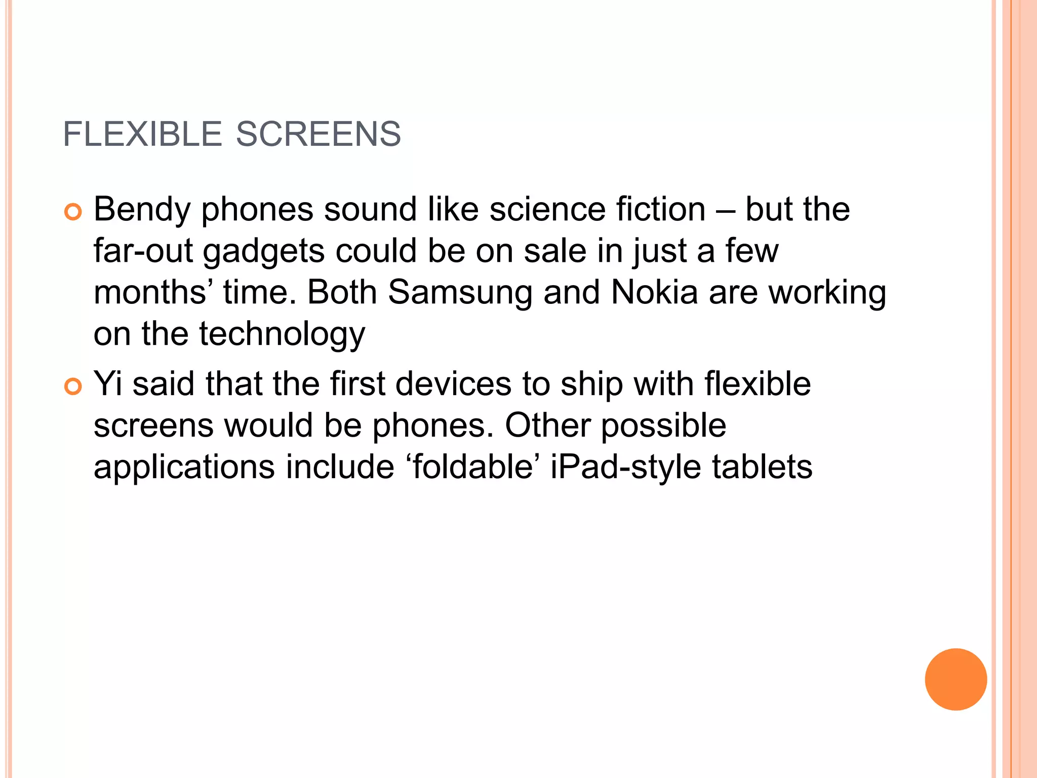 FLEXIBLE SCREENS
Bendy phones sound like science fiction – but the
far-out gadgets could be on sale in just a few
months‟ time. Both Samsung and Nokia are working
on the technology
 Yi said that the first devices to ship with flexible
screens would be phones. Other possible
applications include „foldable‟ iPad-style tablets


 