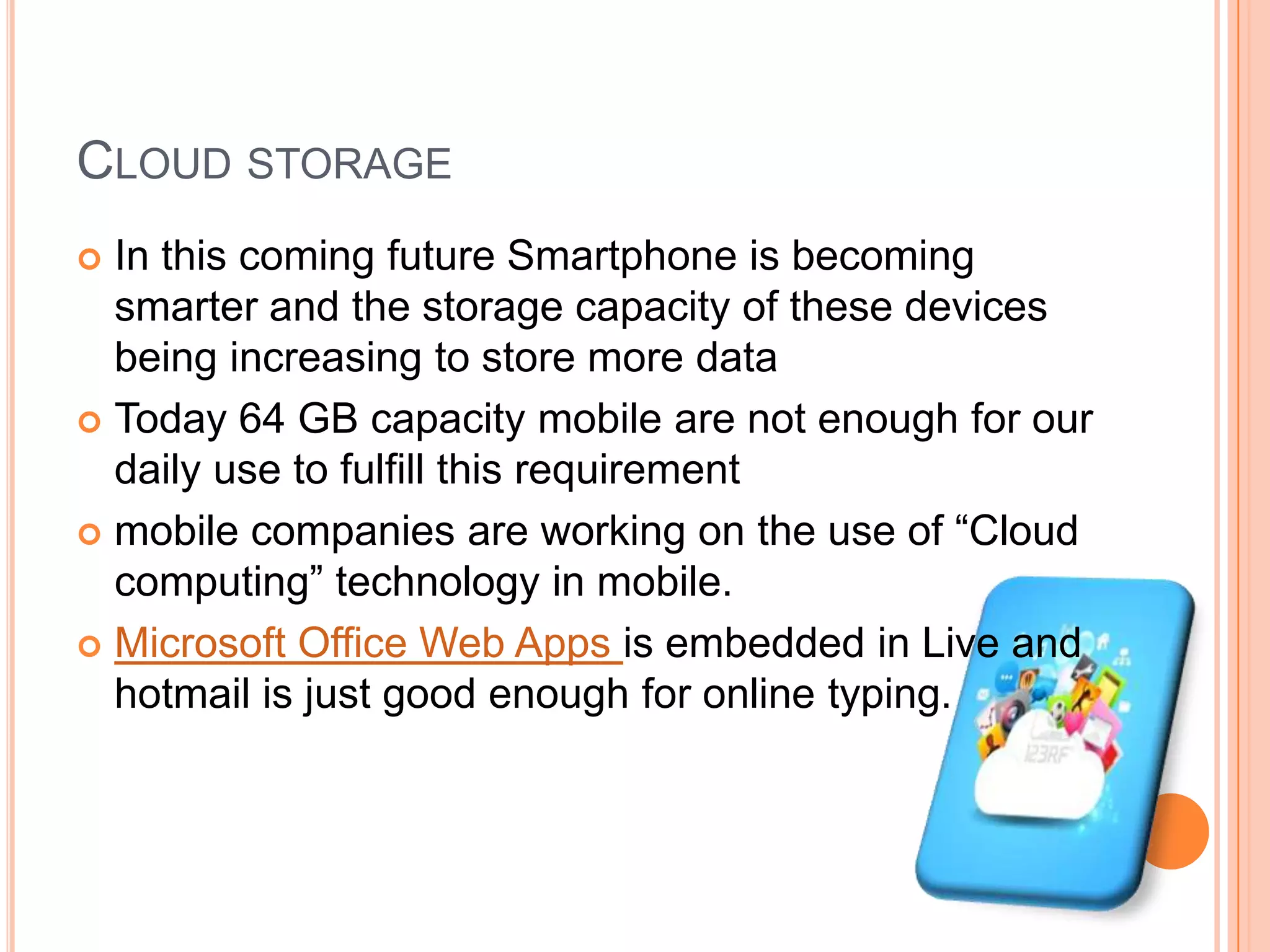 CLOUD STORAGE
In this coming future Smartphone is becoming
smarter and the storage capacity of these devices
being increasing to store more data
 Today 64 GB capacity mobile are not enough for our
daily use to fulfill this requirement
 mobile companies are working on the use of “Cloud
computing” technology in mobile.
 Microsoft Office Web Apps is embedded in Live and
hotmail is just good enough for online typing.


 