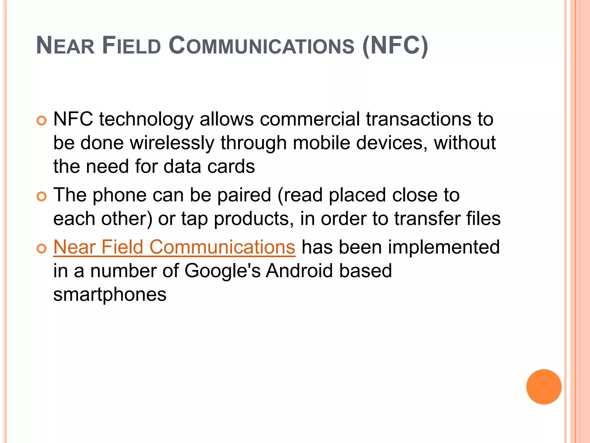 NEAR FIELD COMMUNICATIONS (NFC)
NFC technology allows commercial transactions to
be done wirelessly through mobile devices, without
the need for data cards
 The phone can be paired (read placed close to
each other) or tap products, in order to transfer files
 Near Field Communications has been implemented
in a number of Google's Android based
smartphones


 