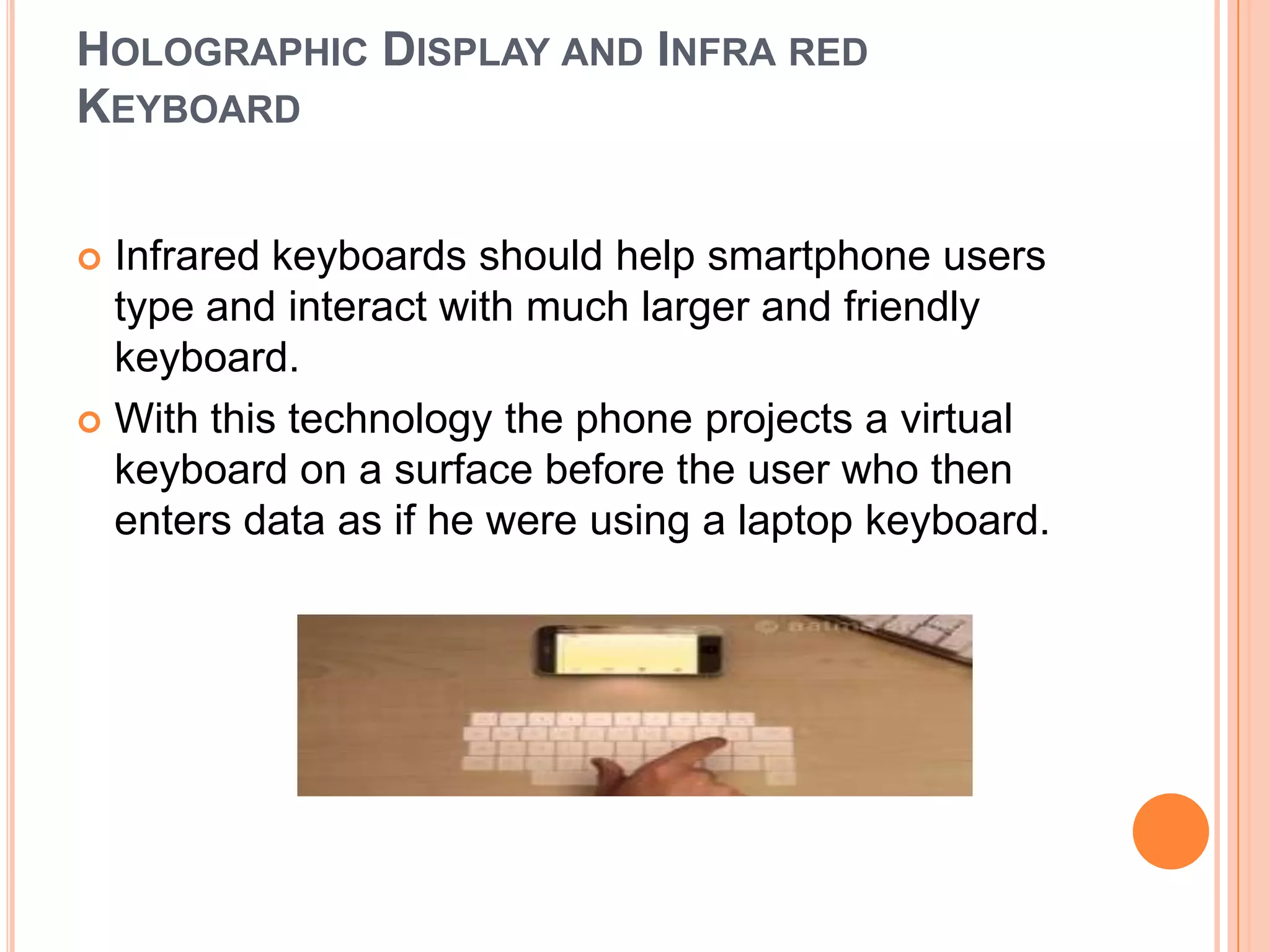 HOLOGRAPHIC DISPLAY AND INFRA RED
KEYBOARD
Infrared keyboards should help smartphone users
type and interact with much larger and friendly
keyboard.
 With this technology the phone projects a virtual
keyboard on a surface before the user who then
enters data as if he were using a laptop keyboard.


 