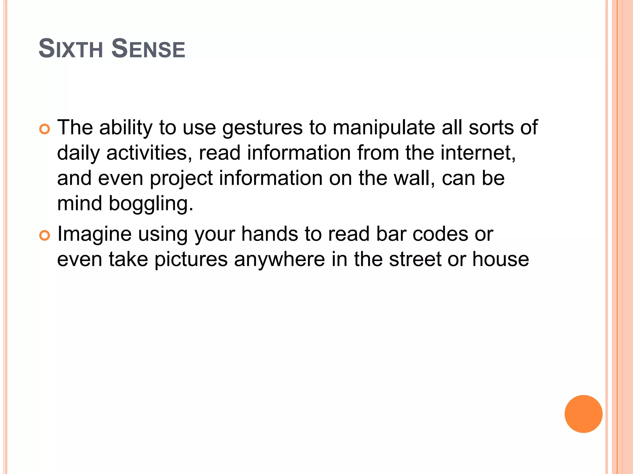 SIXTH SENSE
The ability to use gestures to manipulate all sorts of
daily activities, read information from the internet,
and even project information on the wall, can be
mind boggling.
 Imagine using your hands to read bar codes or
even take pictures anywhere in the street or house


 