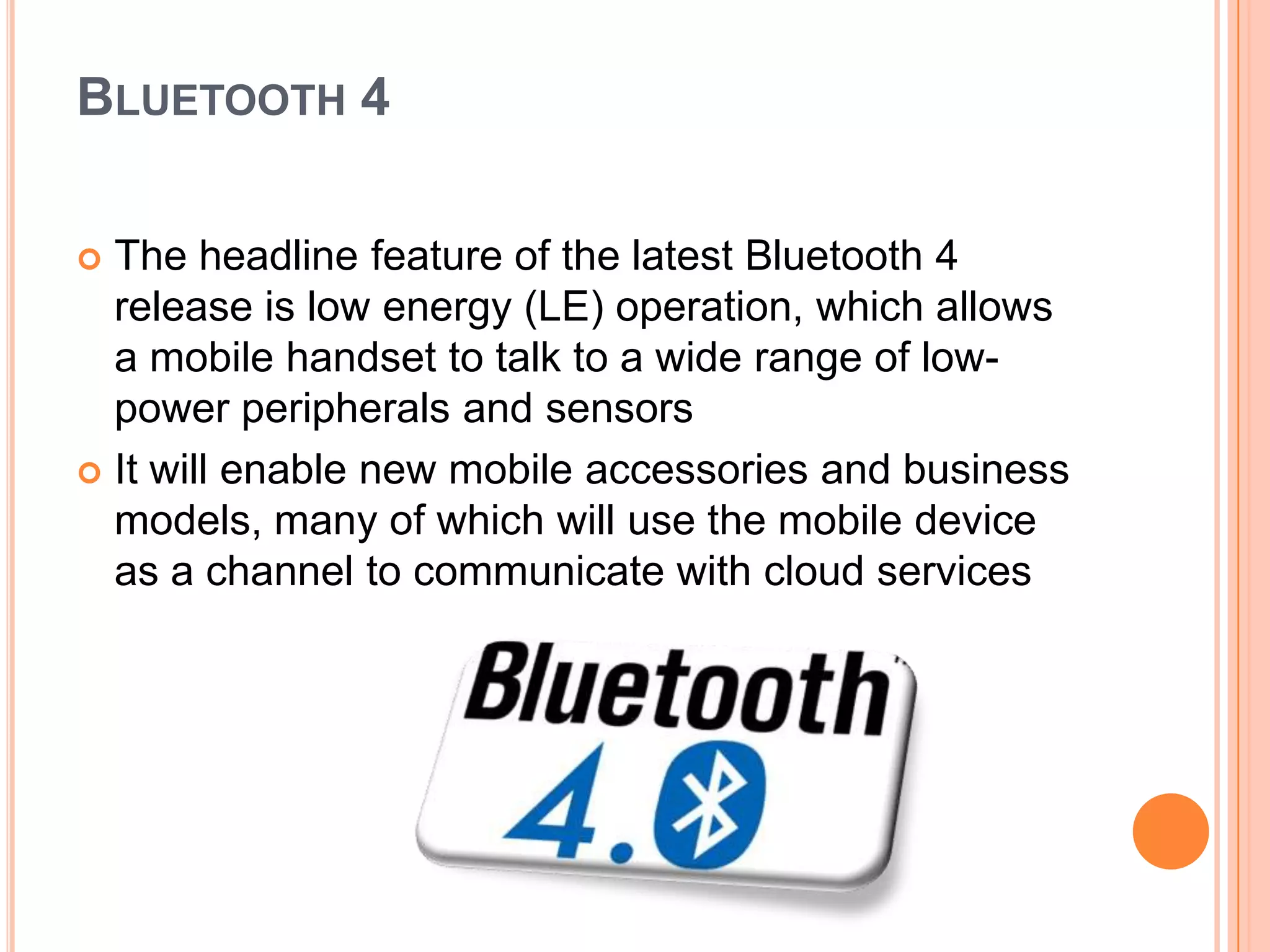 BLUETOOTH 4
The headline feature of the latest Bluetooth 4
release is low energy (LE) operation, which allows
a mobile handset to talk to a wide range of lowpower peripherals and sensors
 It will enable new mobile accessories and business
models, many of which will use the mobile device
as a channel to communicate with cloud services


 
