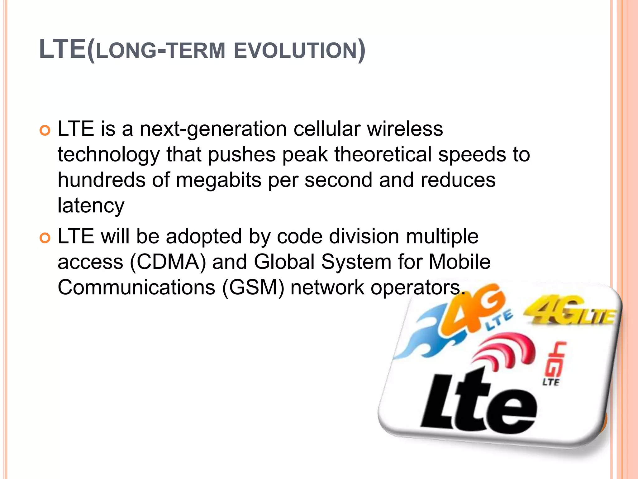 LTE(LONG-TERM EVOLUTION)
LTE is a next-generation cellular wireless
technology that pushes peak theoretical speeds to
hundreds of megabits per second and reduces
latency
 LTE will be adopted by code division multiple
access (CDMA) and Global System for Mobile
Communications (GSM) network operators.


 