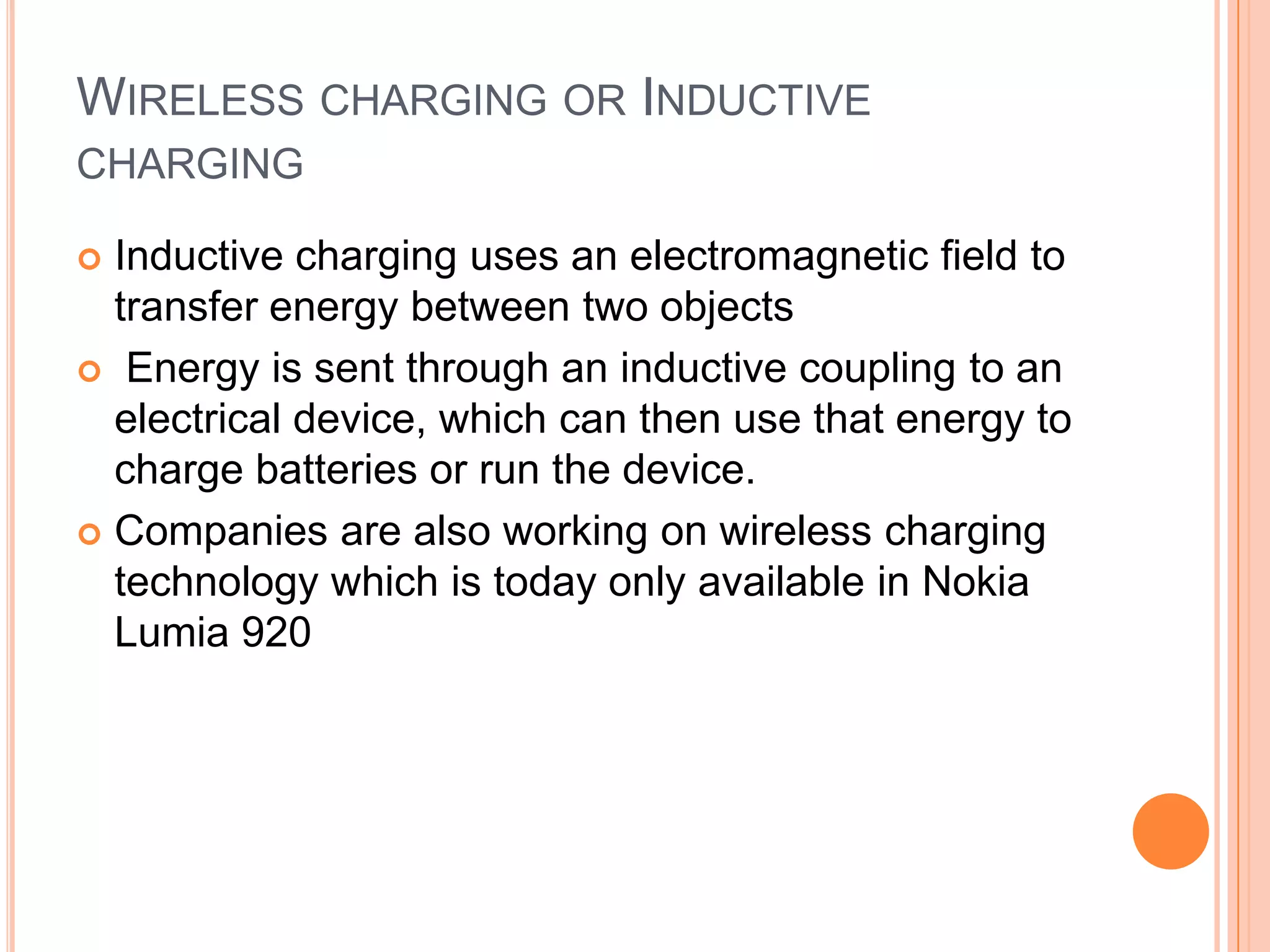 WIRELESS CHARGING OR INDUCTIVE
CHARGING
Inductive charging uses an electromagnetic field to
transfer energy between two objects
 Energy is sent through an inductive coupling to an
electrical device, which can then use that energy to
charge batteries or run the device.
 Companies are also working on wireless charging
technology which is today only available in Nokia
Lumia 920


 