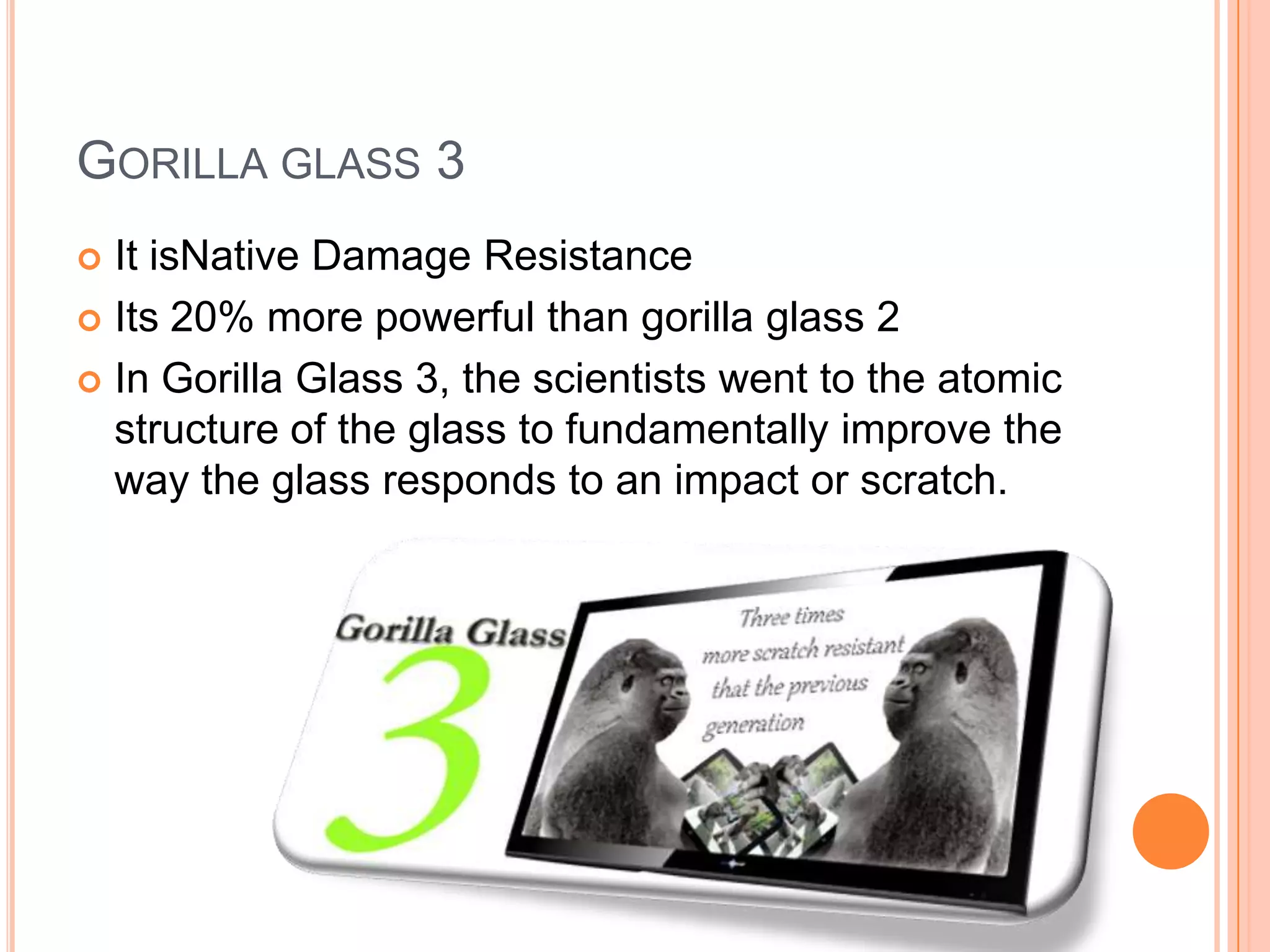 GORILLA GLASS 3
It isNative Damage Resistance
 Its 20% more powerful than gorilla glass 2
 In Gorilla Glass 3, the scientists went to the atomic
structure of the glass to fundamentally improve the
way the glass responds to an impact or scratch.


 