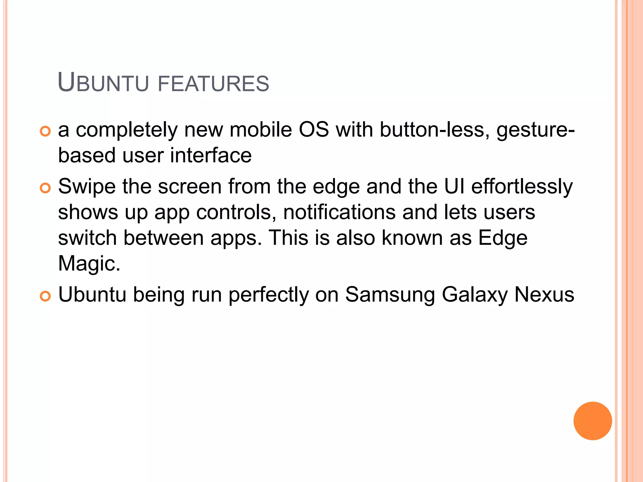 UBUNTU FEATURES
a completely new mobile OS with button-less, gesturebased user interface
 Swipe the screen from the edge and the UI effortlessly
shows up app controls, notifications and lets users
switch between apps. This is also known as Edge
Magic.
 Ubuntu being run perfectly on Samsung Galaxy Nexus


 