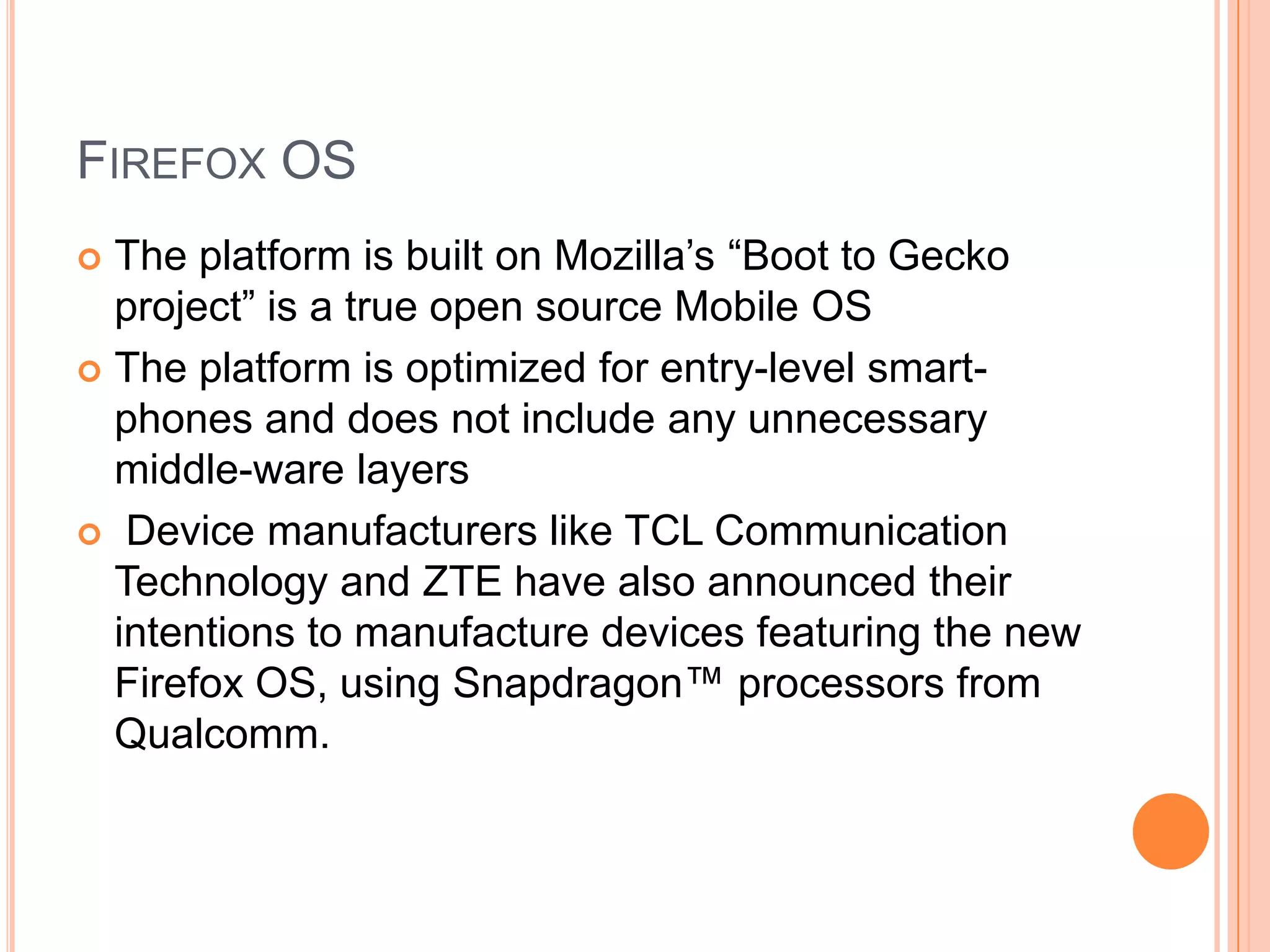 FIREFOX OS
The platform is built on Mozilla‟s “Boot to Gecko
project” is a true open source Mobile OS
 The platform is optimized for entry-level smartphones and does not include any unnecessary
middle-ware layers
 Device manufacturers like TCL Communication
Technology and ZTE have also announced their
intentions to manufacture devices featuring the new
Firefox OS, using Snapdragon™ processors from
Qualcomm.


 