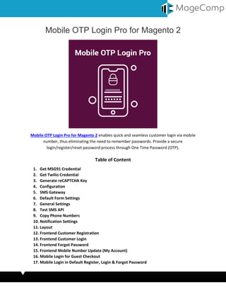 Mobile OTP Login Pro for Magento 2
Mobile OTP Login Pro for Magento 2 enables quick and seamless customer login via mobile
number, thus eliminating the need to remember passwords. Provide a secure
login/register/reset password process through One Time Password (OTP).
Table of Content
1. Get MSG91 Credential
2. Get Twilio Credential
3. Generate reCAPTCHA Key
4. Configuration
5. SMS Gateway
6. Default Form Settings
7. General Settings
8. Test SMS API
9. Copy Phone Numbers
10. Notification Settings
11. Layout
12. Frontend Customer Registration
13. Frontend Customer Login
14. Frontend Forgot Password
15. Frontend Mobile Number Update (My Account)
16. Mobile Login for Guest Checkout
17. Mobile Login in Default Register, Login & Forgot Password
 
