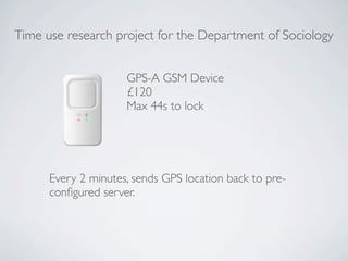 Time use research project for the Department of Sociology


                     GPS-A GSM Device
                     £120
                     Max 44s to lock




      Every 2 minutes, sends GPS location back to pre-
      conﬁgured server.
 
