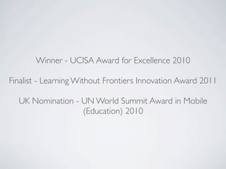 Winner - UCISA Award for Excellence 2010

Finalist - Learning Without Frontiers Innovation Award 2011

  UK Nomination - UN World Summit Award in Mobile
                  (Education) 2010
 