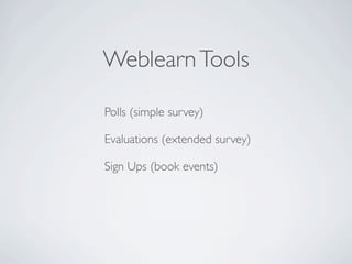 Weblearn Tools

Polls (simple survey)

Evaluations (extended survey)

Sign Ups (book events)
 