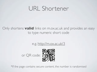 URL Shortener

Only shortens valid links on m.ox.ac.uk and provides an easy
               to type numeric short code

                      e.g. http://m.ox.ac.uk/3


             or QR code:

     *If the page contains secure content, the number is randomised
 