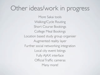 Other ideas/work in progress
              More Sakai tools
           Walking/Cycle Routing
           Short Course Bookings
           College Meal Bookings
    Location based study group organiser
           Augmented reality layer
    Further social networking integration
           Local city event listings
            Fully AJAX interface
           Ofﬁcial Trafﬁc cameras
                 Many more!
 