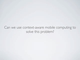 Can we use context-aware mobile computing to
             solve this problem?
 