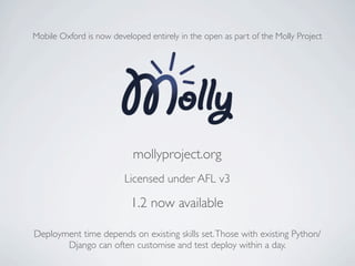 Mobile Oxford is now developed entirely in the open as part of the Molly Project




                           mollyproject.org
                         Licensed under AFL v3

                           1.2 now available

Deployment time depends on existing skills set. Those with existing Python/
       Django can often customise and test deploy within a day.
 