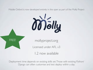 Mobile Oxford is now developed entirely in the open as part of the Molly Project




FREE!                      mollyproject.org
                         Licensed under AFL v3

                           1.2 now available

Deployment time depends on existing skills set. Those with existing Python/
       Django can often customise and test deploy within a day.
 