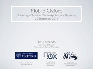 Mobile Oxford
University of London Mobile Applications Showcase
                20 September 2012




                             Tim Fernando
                              Tech. Project Manager
                         University of Oxford IT Services




                                        Mobile Oxford            Molly Project
  University of Oxford
                                       http://m.ox.ac.uk    http://mollyproject.org
  http://www.ox.ac.uk
                                          @mobileox             @mollyproject
 
