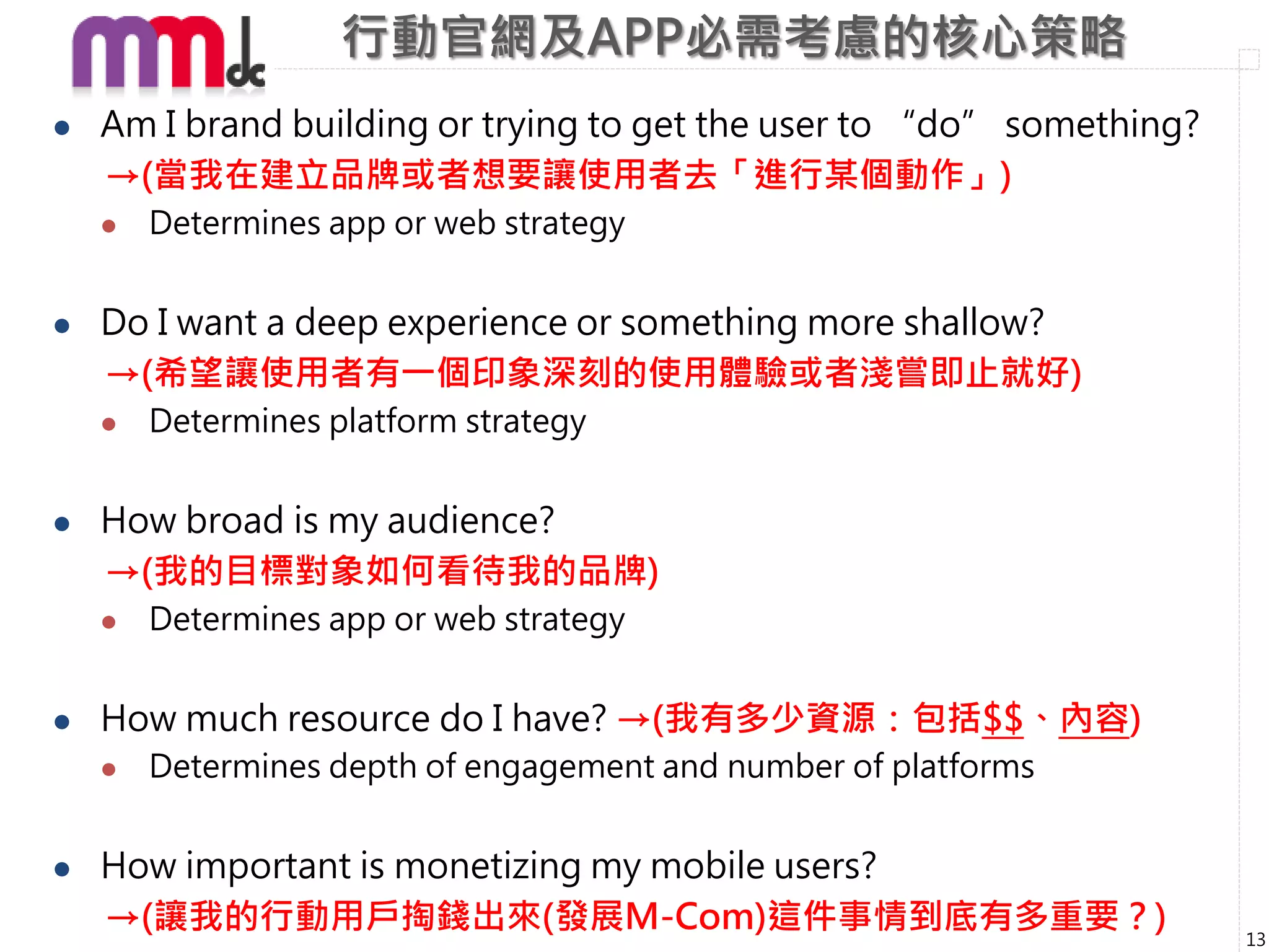 行動官網及APP必需考慮的核心策略
   Am I brand building or trying to get the user to “do” something?
    →(當我在建立品牌或者想要讓使用者去「進行某個動作」)
       Determines app or web strategy


   Do I want a deep experience or something more shallow?
    →(希望讓使用者有一個印象深刻的使用體驗或者淺嘗即止就好)
       Determines platform strategy


   How broad is my audience?
    →(我的目標對象如何看待我的品牌)
       Determines app or web strategy


   How much resource do I have? →(我有多少資源：包括$$、內容)
       Determines depth of engagement and number of platforms


   How important is monetizing my mobile users?
    →(讓我的行動用戶掏錢出來(發展M-Com)這件事情到底有多重要？)                                 13
 