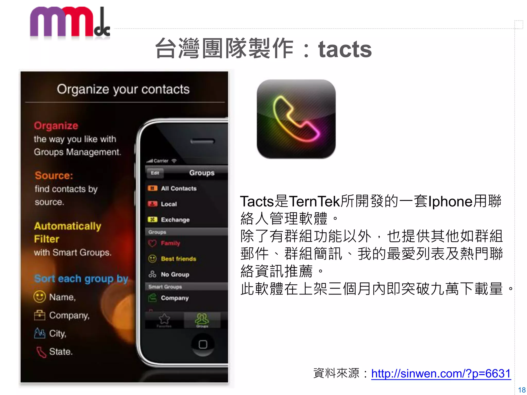 台灣團隊製作：tacts




    Tacts是TernTek所開發的一套Iphone用聯
    絡人管理軟體。
    除了有群組功能以外，也提供其他如群組
    郵件、群組簡訊、我的最愛列表及熱門聯
    絡資訊推薦。
    此軟體在上架三個月內即突破九萬下載量。




           資料來源：http://sinwen.com/?p=6631
                                            18
 
