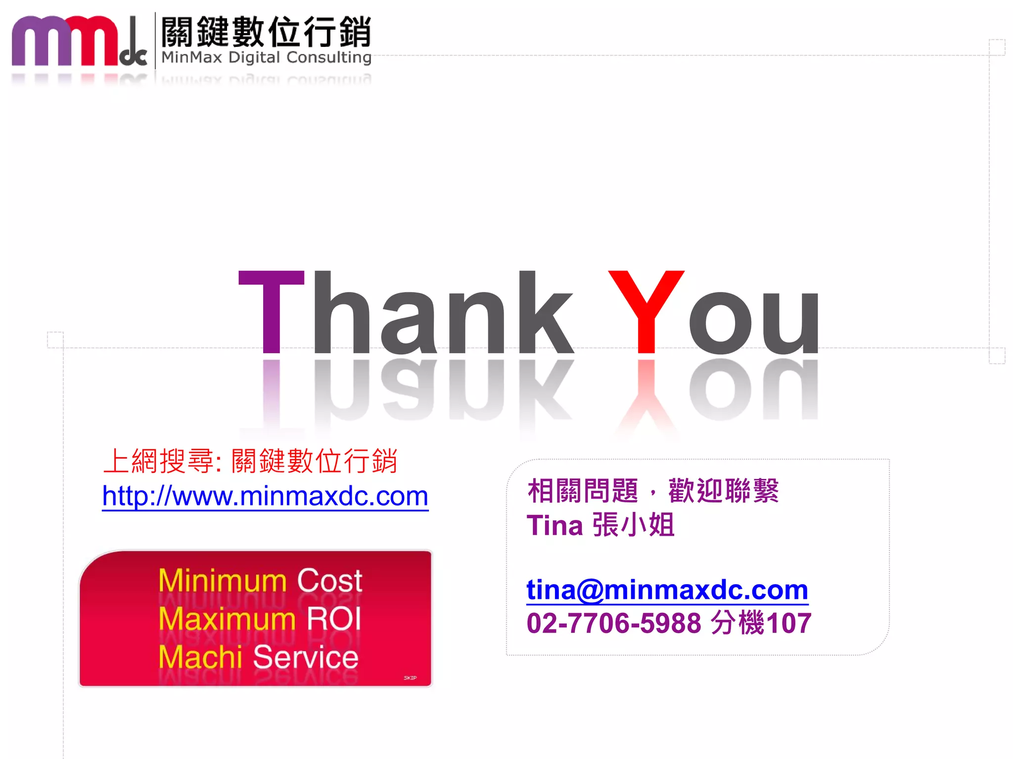 Thank You
上網搜尋: 關鍵數位行銷
http://www.minmaxdc.com   相關問題，歡迎聯繫
                          Tina 張小姐

                          tina@minmaxdc.com
                          02-7706-5988 分機107
 
