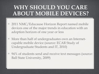 2011 NMC/Educause Horizon Report named mobile devices one of the major trends in education with an adoption horizon of one year or less More than half of undergraduates own an Internet-capable mobile device (source: ECAR Study of Undergraduate Students and IT, 2010) 94% of students send and receive text messages (source: Ball State University, 2009) WHY SHOULD YOU CARE ABOUT MOBILE DEVICES? 