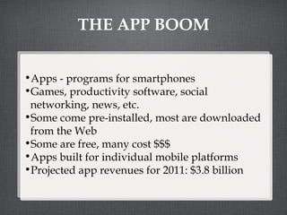 THE APP BOOM Apps - programs for smartphones Games, productivity software, social networking, news, etc.  Some come pre-installed, most are downloaded from the Web Some are free, many cost $$$ Apps built for individual mobile platforms Projected app revenues for 2011: $3.8 billion 