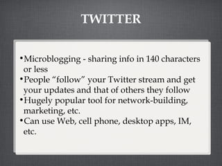 TWITTER Microblogging - sharing info in 140 characters or less People “follow” your Twitter stream and get your updates and that of others they follow Hugely popular tool for network-building, marketing, etc. Can use Web, cell phone, desktop apps, IM, etc.  