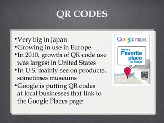 QR CODES Very big in Japan Growing in use in Europe In 2010, growth of QR code use  was largest in United States In U.S. mainly see on products,  sometimes museums Google is putting QR codes  at local businesses that link to  the Google Places page 