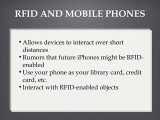 RFID AND MOBILE PHONES Allows devices to interact over short distances Rumors that future iPhones might be RFID-enabled Use your phone as your library card, credit card, etc. Interact with RFID-enabled objects 