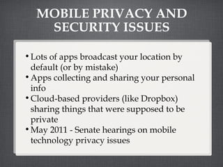 MOBILE PRIVACY AND SECURITY ISSUES Lots of apps broadcast your location by default (or by mistake) Apps collecting and sharing your personal info Cloud-based providers (like Dropbox) sharing things that were supposed to be private May 2011 - Senate hearings on mobile technology privacy issues 