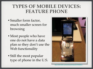 TYPES OF MOBILE DEVICES: FEATURE PHONE Smaller form factor, much smaller screen for browsing Most people who have one do not have a data plan so they don’t use the Web functionality Still the most popular type of phone in the U.S. http://www.flickr.com/photos/hendry/2270400837/ 