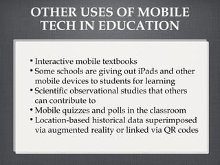 OTHER USES OF MOBILE TECH IN EDUCATION Interactive mobile textbooks Some schools are giving out iPads and other mobile devices to students for learning Scientific observational studies that others can contribute to Mobile quizzes and polls in the classroom Location-based historical data superimposed via augmented reality or linked via QR codes 
