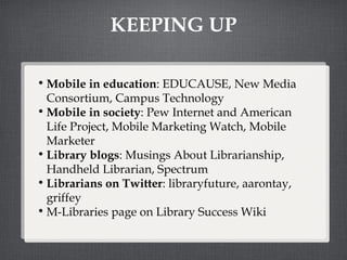 KEEPING UP Mobile in education : EDUCAUSE, New Media Consortium, Campus Technology Mobile in society : Pew Internet and American Life Project, Mobile Marketing Watch, Mobile Marketer Library blogs : Musings About Librarianship, Handheld Librarian, Spectrum Librarians on Twitter : libraryfuture, aarontay,  griffey M-Libraries page on Library Success Wiki 